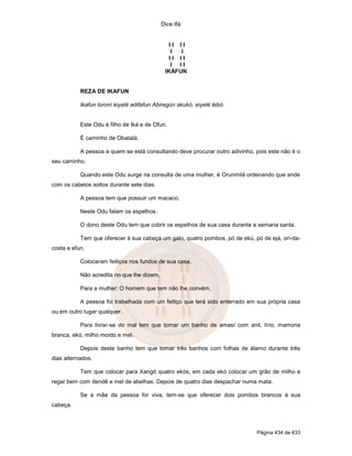 Dice Ifá


                                              II II
                                               I  I
                                              II II
                                               I II
                                             IKÁFUN


           REZA DE IKAFUN

           Ikafun loroní kiyaté adifafun Abiregún akukó, eiyelé lebó.


           Este Odu é filho de Iká e de Ofun.

           É caminho de Obatalá.

           A pessoa a quem se está consultando deve procurar outro adivinho, pois este não é o
seu caminho.

           Quando este Odu surge na consulta de uma mulher, é Orunmilá ordenando que ande
com os cabelos soltos durante sete dias.

           A pessoa tem que possuir um macaco.

           Neste Odu falam os espelhos .

           O dono deste Odu tem que cobrir os espelhos de sua casa durante a semana santa.

           Tem que oferecer à sua cabeça um galo, quatro pombos, pó de ekú, pó de ejá, ori-da-
costa e efun.

           Colocaram feitiços nos fundos de sua casa.

           Não acredita no que lhe dizem.

           Para a mulher: O homem que tem não lhe convém.

           A pessoa foi trabalhada com um feitiço que terá sido enterrado em sua própria casa
ou em outro lugar qualquer.

           Para livrar-se do mal tem que tomar um banho de amasí com anil, lírio, mamona
branca, ekó, milho moído e mel.

           Depois deste banho tem que tomar três banhos com folhas de álamo durante três
dias alternados.

           Tem que colocar para Xangô quatro ekós, em cada ekó colocar um grão de milho e
regar bem com dendê e mel de abelhas. Depois de quatro dias despachar numa mata.

           Se a mãe da pessoa for viva, tem-se que oferecer dois pombos brancos à sua
cabeça.



                                                                             Página 434 de 633
 