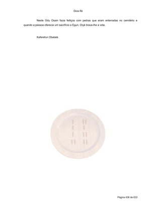 Dice Ifá


           Neste Odu Osain fazia feitiços com pedras que eram enterradas no cemitério e
quando a pessoa oferecia um sacrifício a Egun, Oiyá tirava-lhe a vida.



           Kaferefun Obatalá.




                                                                         Página 436 de 633
 