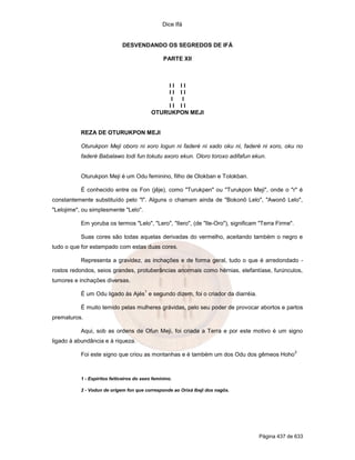 Dice Ifá


                              DESVENDANDO OS SEGREDOS DE IFÁ

                                                  PARTE XII



                                                 II II
                                                 II II
                                                  I  I
                                                 II II
                                             OTURUKPON MEJI


           REZA DE OTURUKPON MEJI

           Oturukpon Meji oboro ni xoro logun ni faderé ni xado oku ni, faderé ni xoro, oku no
           faderé Babalawo todi fun tokutu axoro ekun. Oloro toroxo adifafun ekun.


           Oturukpon Meji é um Odu feminino, filho de Olokban e Tolokban.

           É conhecido entre os Fon (jêje), como "Turukpen" ou "Turukpon Meji", onde o "r" é
constantemente substituído pelo "l". Alguns o chamam ainda de "Bokonõ Lelo", "Awonõ Lelo",
"Lelojime", ou simplesmente "Lelo".

           Em yoruba os termos "Lelo", "Lero", "Ilero", (de "Ile-Oro"), significam "Terra Firme".

           Suas cores são todas aquelas derivadas do vermelho, aceitando também o negro e
tudo o que for estampado com estas duas cores.

           Representa a gravidez, as inchações e de forma geral, tudo o que é arredondado -
rostos redondos, seios grandes, protuberâncias anormais como hérnias, elefantíase, furúnculos,
tumores e inchações diversas.
                                         1
           É um Odu ligado às Ajés e segundo dizem, foi o criador da diarréia.

           É muito temido pelas mulheres grávidas, pelo seu poder de provocar abortos e partos
prematuros.

           Aqui, sob as ordens de Ofun Meji, foi criada a Terra e por este motivo é um signo
ligado à abundância e à riqueza.
                                                                                                    2
           Foi este signo que criou as montanhas e é também um dos Odu dos gêmeos Hoho



           1 - Espíritos feiticeiros do sexo feminino.

           2 - Vodun de origem fon que corresponde ao Orixá Ibeji dos nagôs.




                                                                                  Página 437 de 633
 