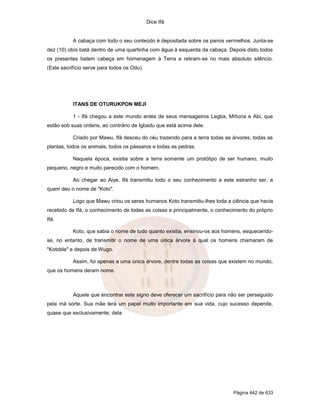 Dice Ifá


           A cabaça com todo o seu conteúdo é depositada sobre os panos vermelhos. Junta-se
dez (10) obís batá dentro de uma quartinha com água à esquerda da cabaça. Depois disto todos
os presentes batem cabeça em homenagem à Terra e retiram-se no mais absoluto silêncio.
(Este sacrifício serve para todos os Odu).




           ITANS DE OTURUKPON MEJI

           1 - Ifá chegou a este mundo antes de seus mensageiros Legba, Miñona e Abi, que
estão sob suas ordens, ao contrário de Igbadu que está acima dele.

           Criado por Mawu, Ifá desceu do céu trazendo para a terra todas as árvores, todas as
plantas, todos os animais, todos os pássaros e todas as pedras.

           Naquela época, existia sobre a terra somente um protótipo de ser humano, muito
pequeno, negro e muito parecido com o homem.

           Ao chegar ao Aiye, Ifá transmitiu todo o seu conhecimento a este estranho ser, a
quem deu o nome de "Koto".

           Logo que Mawu criou os seres humanos Koto transmitiu-lhes toda a ciência que havia
recebido de Ifá, o conhecimento de todas as coisas e principalmente, o conhecimento do próprio
Ifá.

           Koto, que sabia o nome de tudo quanto existia, ensinou-os aos homens, esquecendo-
se, no entanto, de transmitir o nome de uma única árvore à qual os homens chamaram de
"Kotoble" e depois de Wugo.

           Assim, foi apenas a uma única árvore, dentre todas as coisas que existem no mundo,
que os homens deram nome.



           Aquele que encontrar este signo deve oferecer um sacrifício para não ser perseguido
pela má sorte. Sua mãe terá um papel muito importante em sua vida, cujo sucesso depende,
quase que exclusivamente, dela.




                                                                             Página 442 de 633
 