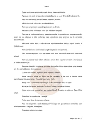 Dice Ifá


           Existe um grande perigo relacionado à uma viagem ao interior.

           A pessoa não pode ter assentamentos de Eguns, só pode tê-los de Orixás e de Ifá.

           Para seu bem tem que fazer Orixá e assentar Orunmilá.

           Não pode comer milho nem ser desobediente.

           Tem que cumprir com suas obrigações com os Orixás.

           Não deve comer nem beber nada que lhe dêem tampado.

           Tem que ter muito cuidado com presentes que lhe forem dados por pessoas que não
sejam de sua absoluta e total confiança, cuja procedência seja ignorada ou de conteúdo
desconhecido.

           Não pode comer arroz, a não ser que seja inteiramente branco, sapotí, quiabo, e
feijão branco.

           Tem que fazer uma cerimonia a Xangô nos pés de uma palmeira.

           Para aliviar sua própria cruz, precisa ser mais ativa, ter mais fé e ser mais reservada
e legal.

           Tem que procurar fazer o bem a todos e jamais deve pagar o bem com o mal porque
aí está sua destruição.

           Se quiser descobrir o autor de um roubo de que foi vítima, deve colocar uma ratoeira
em Exú e o ladrão será desmascarado.

           Quando traz osogbo, a pessoa deve assentar Orixaoko.

           Neste caminho existe um Egun que foi carroceiro e que guia a pessoa pelos
caminhos da vida, seu nome é Aborotifá Egun Laiye Afefe.

           Xangô criou a carroceria das carroças e Oturukponlogbe criou as rodas.

           A criação da carroça serviu para facilitar o comércio entre os homens.

           Neste caminho a pessoa tem que cultuar Xangô, Orixaoko e cuidar do Egun Afefe
Laiye.

           É caminho de proteção de Yemanjá.

           Proíbe seus filhos de comerem inhame.

           Para não se perder a sorte trazida por Yemanjá, tem que oferecer um tambor com
muitos inhames a Elegbara, numa praça.

           Roga-se a cabeça com ajapá.




                                                                                Página 444 de 633
 