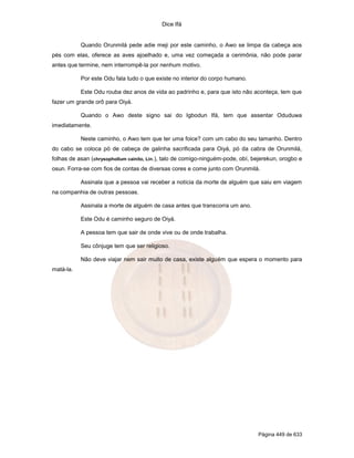 Dice Ifá


           Quando Orunmilá pede adie meji por este caminho, o Awo se limpa da cabeça aos
pés com elas, oferece as aves ajoelhado e, uma vez começada a cerimônia, não pode parar
antes que termine, nem interrompê-la por nenhum motivo.

           Por este Odu fala tudo o que existe no interior do corpo humano.

           Este Odu rouba dez anos de vida ao padrinho e, para que isto não aconteça, tem que
fazer um grande orô para Oiyá.

           Quando o Awo deste signo sai do Igbodun Ifá, tem que assentar Oduduwa
imediatamente.

           Neste caminho, o Awo tem que ter uma foice? com um cabo do seu tamanho. Dentro
do cabo se coloca pó de cabeça de galinha sacrificada para Oiyá, pó da cabra de Orunmilá,
folhas de asan (chrysophollum cainito, Lin.), talo de comigo-ninguém-pode, obí, bejerekun, orogbo e
osun. Forra-se com fios de contas de diversas cores e come junto com Orunmilá.

           Assinala que a pessoa vai receber a notícia da morte de alguém que saiu em viagem
na companhia de outras pessoas.

           Assinala a morte de alguém de casa antes que transcorra um ano.

           Este Odu é caminho seguro de Oiyá.

           A pessoa tem que sair de onde vive ou de onde trabalha.

           Seu cônjuge tem que ser religioso.

           Não deve viajar nem sair muito de casa, existe alguém que espera o momento para
matá-la.




                                                                                 Página 449 de 633
 