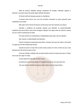 Dice Ifá


           Sofre de anemia, diabetes, barriga, problemas de coração, infecções vaginais e
uterinas e, por este motivo não pode ingerir bebidas alcoólicas.

           O homem sofre de doenças sexuais ou impotência.

           A pessoa deve dormir com uma fita vermelha amarrada no pulso esquerdo para
restabelecer sua saúde.

           Não pode comer farinha de banana verde porque isto deve oferecer aos Eguns.

           Assinala a existência de parasitas vaginais que destróem os espermatozóides
impedindo que tenha filhos. Deve tomar lavagens vaginais com água onde se cozinhou cascas
de coco verde e bicarbonato de sódio.

           Por este caminho se manda Eguns materializados para todo o tipo de trabalho.

           Aqui nasceu a materialização dos Espíritos.

           Fala de complexos ocasionados pela idade. A pessoa não quer ser velha e não aceita
as rugas que lhe são trazidas pelo tempo.

           Quando se serve a mesa não se pode colocar pratos em maior número do que o das
pessoas que irão sentar-se para comer.

           Uma vez iniciada a refeição não se pode levantar antes de acabar para que um Egun
não ocupe seu lugar na mesa.

           O Awo deste Odu não pode quebrar cocos.

           As sobras de sua comida devem ser atiradas da porta de sua casa para fora.

           Tem que oferecer farinha de banana verde a Egun como principal adimú.




                                                                             Página 455 de 633
 