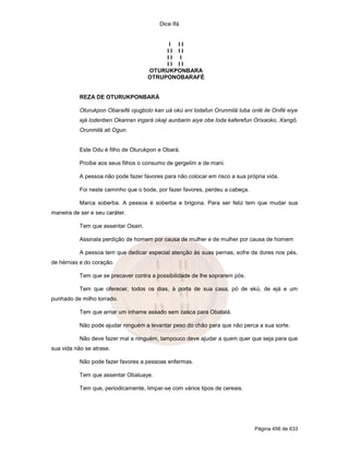 Dice Ifá


                                           I II
                                          II II
                                          II I
                                          II II
                                     OTURUKPONBARA
                                     OTRUPONOBARAFÉ


           REZA DE OTURUKPONBARÁ

           Oturukpon Obaraifé ojugbolo kan uá okú eni lodafun Orunmilá luba onlé ile Onifé eiye
           ejá lodenben Okanran ingará okaji aunbarin aiye obe loda kaferefun Orixaoko, Xangô,
           Orunmilá ati Ogun.


           Este Odu é filho de Oturukpon e Obará.

           Proíbe aos seus filhos o consumo de gergelim e de mani.

           A pessoa não pode fazer favores para não colocar em risco a sua própria vida.

           Foi neste caminho que o bode, por fazer favores, perdeu a cabeça.

           Marca soberba. A pessoa é soberba e brigona. Para ser feliz tem que mudar sua
maneira de ser e seu caráter.

           Tem que assentar Osain.

           Assinala perdição de homem por causa de mulher e de mulher por causa de homem

           A pessoa tem que dedicar especial atenção às suas pernas, sofre de dores nos pés,
de hérnias e do coração.

           Tem que se precaver contra a possibilidade de lhe soprarem pós.

           Tem que oferecer, todos os dias, à porta de sua casa, pó de ekú, de ejá e um
punhado de milho torrado.

           Tem que arriar um inhame assado sem casca para Obatalá.

           Não pode ajudar ninguém a levantar peso do chão para que não perca a sua sorte.

           Não deve fazer mal a ninguém, tampouco deve ajudar a quem quer que seja para que
sua vida não se atrase.

           Não pode fazer favores a pessoas enfermas.

           Tem que assentar Obaluaye.

           Tem que, periodicamente, limpar-se com vários tipos de cereais.




                                                                               Página 456 de 633
 