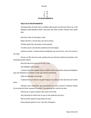 Dice Ifá


                                             I II
                                             I II
                                            II I
                                             I II
                                       OTURUKPONBIRETE


             REZA DE OTURUKPONBIRETE

             Oturukponbirete Ifá Ajalú Xixé xé adifafun Ajalú pueté morubó Omó Xenxe xé ni Oló
             Babalawo adifá Babalawo Olofin. Jelú puelú oda Osain morubó. Owunko xelú, akukó
             lebó.


             Este Odu é filho de Oturukpon e Irete.

             Neste caminho o mar fez ebó e por isto se limpou.

             Os filhos deste Odu não podem comer pescado.

             A mulher que se consulta tem problemas de hemorragias.

             Costuma mandar o marido embora acreditando que se ele se for, outro virá ocupar o
seu lugar.

             Se tiver um filho deve ter muito cuidado para que não fique doente dos pulmões. Uma
hemoptise poderá matá-lo.

             Este Odu fala do encontro do rio com o mar.

             Aqui Elegbara come quiabo.

             A pessoa não pode regatear preços quando estiver comprando coisas para Elegbara,
para não despertar sua irritação e evitar que venha a perturbá-la.

             Sofre do estômago e da barriga.

             A pessoa tem que oferecer um peixe fresco à sua cabeça e ficar sete dias sem comer
peixe.

             Assinala, para o Babalawo, que uma pessoa que está a caminho necessita receber
fio de contas de Orixá e assentar Orunmilá. Provavelmente tem caminho de Awo.

             Oferece-se um galo a Xangô e dois cocôs a Orunmilá.

             Aqui Iyemanjá se impõe e faz ver que é mais poderosa que Oxun.

             Não se devem quebrar louças dentro de casa.

             Duas pessoas querem se unir, mas não conseguem.




                                                                               Página 469 de 633
 