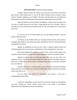 Dice Ifá


                        EXÚ OLONI IYUMI (vive dentro do jacaré sagrado).

           16 atarés; raspa de chifre; obí; orogbo; osun; osso de leri, das mãos e dos pés de
egun Okunin; milho torrado; epô; otí; mel; pó de marfim; iyerosun onde se marcou e rezou
Oxetura, Oturaniko, Ogbeyonu e os 16 Mejis. Tudo isto é colocado dentro de um saquinho de
tecido grosso que deve ser enfiado bela boca do jacaré que, depois disto, deve ser selada.

           Depois de lavado em amasí de folhas de Ogbeyonu, o jacaré come três eiyelé junto
com Egun; um galo branco junto com Ogun e duas galinhas junto com Orunmilá. Todos os
domingos tem que se acender duas velas para este Exú, que come sempre que o Orunmilá do
Awo comer.



           2 - Era uma vez um rei muito malvado que, por suas atitudes injustas e cruéis era
temido e odiado pelo povo.

           O irmão do rei, seu herdeiro direto, era uma pessoa de boa índole, muito querido e
respeitado pelos súditos e que sempre que podia, intercedia em favor dos menos favorecidos,
nas decisöes do monarca.

           Sabedor da preferência do povo por seu irmão, o déspota resolveu livrar-se da
incômoda presença que, em sua loucura, representava um risco constante para o seu cargo.

           Sem poder simplesmente assassinar o próprio irmão, o que por certo causaria uma
revolução no país, maquinou um plano terrível para assegurar a coroa em sua própria cabeça.

           Segundo as leis do país, o rei teria que gerar filhos que, por sua morte, iriam
substituí-lo no trono, isto no caso de não ter irmãos mais novos, que teriam preferência sobre os
filhos. Ora, o herdeiro do rei era seu irmão e os herdeiros deste seriam os seus filhos, sobrinhos
do rei em exercício.

           Acontece, porém que, o príncipe-herdeiro, apesar de casado, ainda não tinha gerado
filhos e sendo ele o único irmão do rei, em caso de impedimento, cederia seu direito de sucessão
ao filho mais velho do rei.

           Um dos motivos que serviam de impedimento para assumir o trono era a
impossibilidade de gerar filhos.



           O plano do maquiavélico rei para livrar-se da incômoda ameaça que representava
seu irmão, consistia em mandar castrá-lo, assim como à sua mulher, o que afastava
definitivamente a possibilidade de ser por ele substituído.




                                                                                  Página 47 de 633
 