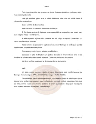 Dice Ifá


            Pelo mesmo caminho que se sobe, se desce. A pessoa se esforça muito para subir,
mas desce rapidamente.

            Tem que assentar Iyansã e se já a tem assentada, deve usar seu fio de contas e
oferecer-lhe uma galinha.

            Este é um Odu de desmanches.

            Nele nasceram os pântanos e as areias movediças.

            O Exú deste caminho é Alagbana e para assentá-lo a pessoa tem que pegar, com
suas próprias mãos, o okutá no mar.

            A pessoa possui alguma coisa diferente em seu corpo ou alguma coisa maior ou
menor que das outras pessoas.

            Neste caminho os pescadores capturavam os peixes tão longe da costa que, quando
regressavam, os peixes estavam podres.

            Coloca-se um cestinho com quiabos para Elegbara.

            Coloca-se no igbá de Elegbara um pedaço de cabo de ferramenta de ferro ou de
madeira, de forma que fique encostado à parede. Come três pintos uma vez por ano.

            Isto deve ser feito para que o lar da pessoa não se desmanche.



            EBÓ

            Um pato, quatro pombos, melado de cana, dois pratos, ewe karodo ( erva de São
Domingos - Comelina elegans, H.P.K.),   ewe ekisan (verdolaga) e muitas moedas.

            Depois de feito o ebó, quinam-se as ervas, coloca-se um pouco de melado para que a
pessoa tome um banho e passe um pano molhado com o omieró em toda a sua casa. Isto deve
ser feito por três vezes numa mesma semana. O omieró que sobrar é despejado na esquina
mais próxima em nome de Elegbara e de Iyemanjá.




                                                                                  Página 470 de 633
 