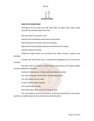 Dice Ifá


                                              I II
                                              II II
                                              I  I
                                              II II
                                          OTURUKPONXE


             REZA DE OTURUKPONXE

             Oturukponxe Ifá Elá rudalé Awo Obá nitepá ileké olá nitepá oxede odafun bogbo
             Irunmolé tinló okú akasá eiyelé, adié, lebó.


             Este Odu é filho de Oturukpon e Oxe.

             Assinala risco de problemas relacionados a documentos.

             Fala de denúncias, demandas e assuntos de justiça.

             Algum tipo de documentação pode gera envolvimentos com a justiça.

             Assinala cobrança de dívidas.

             Problemas surgidos dentro de sua própria casa podem envolver a pessoa numa
demanda.

             A pessoa não deve permitir que um acontecimento desgastante de sua vida volte a
acontecer.

             Não deve confiar em ninguém e conferir todos os documentos que lhe digam respeito
antes de recebê-los ou assiná-los.

             A pessoa foi inspirada por um Egun para que viesse se consultar.

             Tem dores na barriga e sendo mulher, acredita estar grávida.

             Tem uma sombra às suas costas.

             Os seus caminhos estão obscuros.

             Tem que assentar Orunmilá.

             Deve passar água benta, efun e ori na porta de casa.

             Tem que preparar uma bola oca de barro, do tamanho aproximado de uma laranja,
enchê-la com Iyerofá rezado do Odu e deixá-la aos pés de Orunmilá.




                                                                                Página 471 de 633
 