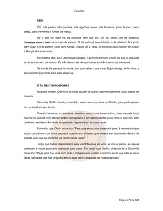 Dice Ifá


           EBÓ

           Etú, três pintos, três pombos, três agulhas novas, três bonecos, pano branco, pano
preto, pano vermelho e folhas de malva.

           Se o ebó for para ire, os bonecos têm que ser, um de cedro, um de adebesú
(Poeppigia procera, Presl.} e o outro de parami. O de cedro é despachado, o de adebesú fica junto
com Ogun e o de parami junto com Xangô. Depois de 21 dias, os bonecos que ficaram em Ogun
e Xangô são enterrados.

           No mesmo ebó, se o Odu trouxe osogbo, o primeiro boneco é feito de ayá, o segundo
de jia e o terceiro de aroma. Os três devem ser despachados em três caminhos diferentes.

           Se a mãe da pessoa for morta, tem que saber o que o seu Egun deseja, se for viva, a
pessoa tem que tomar borí para salvar-se.



           ITAN DE OTURUKPONXE

           Naquele tempo, Orunmilá de tanto ajudar os outros economicamente, ficou quase na
miséria.

           Certo dia Olofin mandou chamá-lo, assim como a todos os Orixás, para participarem
de um ritual em seu louvor.

           Quando terminou a cerimônia, desabou uma chuva torrencial e, como naquele local
não havia comida nem abrigo, todos começaram a ser atormentados pela fome e pelo frio, sem
poderem, em decorrência da tempestade, regressarem às suas casas.

           Foi então que Olofin anunciou: "Para que esta chuva torrencial pare, é necessário que
todos contribuam com uma pequena quantia em dinheiro, que deverá ser depositada dentro da
grande urna que se encontra no centro deste pátio".

           Logo que todos depositaram suas contribuições na urna, a chuva parou, as águas
baixaram e todos puderam regressar para casa. Foi então que Olofin, dirigindo-se a Orunmilá
disse-lhe: "Pega para ti a urna com todo o dinheiro que contém e lembre-se de que não se deve
fazer caridades que nos prejudiquem ou cujo valor ultrapasse as nossas posses."




                                                                                Página 472 de 633
 