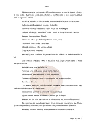 Dice Ifá


           São extremamente caprichosos e dificilmente chegam a se casar e, quando o fazem,
a união tende a durar muito pouco, pois entediam-se com facilidade de seus parceiros, já que
nada os agrada ou satisfaz.

           Mudam de opinião com muita facilidade, da mesma forma como se muda de roupa.

           As bebidas alcoólicas podem levá-los à destruição.

           Sofrem do estômago e da cabeça e seus nervos são muito frágeis.

           Disse Ifá: "Agradeça o bem que lhe fazem e nunca se esqueça de quem o ajudou".

           A pessoa é perseguida por Obatalá.

           Obterá uma fortuna que lhe trará problemas com a justiça.

           Tem que ter muito cuidado com roubos.

           Não pode colocar as mãos sobre a cabeça.

           O fogo é um perigo constante.

           Não deve guardar objetos de ninguém em sua casa para não se ver envolvida com a
lei.

           Está em boas condições, é filha de Oduduwa, mas Xangô funciona como se fosse
seu verdadeiro pai.

           Assinala grande proteção de Xangô.

           Tem muita sorte em todas as coisas, menos no amor.

           Neste caminho a desobediência se paga com a morte.

           Exú leva duas facas para assegurar duas sortes que estão no caminho.

           Caminho de Orixaoko.

           Coloca-se no telhado da casa uma cabaça com ekó e ewe dundun embrulhada com
pano vermelho. Despacha-se no sétimo dia.

           Neste caminho Orunmilá foi perseguido por seus inimigos.

           Aqui os homens brancos receberam Ifá primeiro que os negros.

           A pessoa tem que fazer ebó para que os obstáculos de seu caminho desapareçam.

           Os problemas são resolvidos por quem é mais infeliz, da mesma forma que Olofin,
que é mais poderoso que Orunmilá, teve que recorrer a ele para resolver seus problemas.

           Neste Odu nasceu o Nangareo antes de se realizarem as cerimônias de itá.




                                                                             Página 477 de 633
 