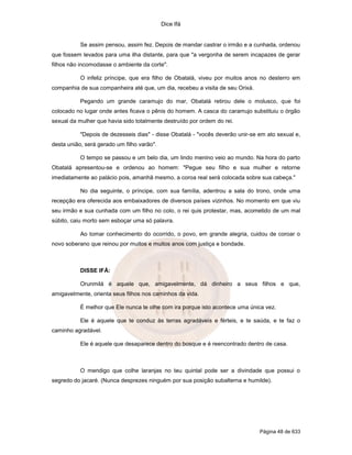 Dice Ifá


           Se assim pensou, assim fez. Depois de mandar castrar o irmão e a cunhada, ordenou
que fossem levados para uma ilha distante, para que "a vergonha de serem incapazes de gerar
filhos não incomodasse o ambiente da corte".

           O infeliz príncipe, que era filho de Obatalá, viveu por muitos anos no desterro em
companhia de sua companheira até que, um dia, recebeu a visita de seu Orixá.

           Pegando um grande caramujo do mar, Obatalá retirou dele o molusco, que foi
colocado no lugar onde antes ficava o pênis do homem. A casca do caramujo substituiu o órgão
sexual da mulher que havia sido totalmente destruído por ordem do rei.

           "Depois de dezesseis dias" - disse Obatalá - "vocês deverão unir-se em ato sexual e,
desta união, será gerado um filho varão".

           O tempo se passou e um belo dia, um lindo menino veio ao mundo. Na hora do parto
Obatalá apresentou-se e ordenou ao homem: "Pegue seu filho e sua mulher e retorne
imediatamente ao palácio pois, amanhã mesmo, a coroa real será colocada sobre sua cabeça."

           No dia seguinte, o príncipe, com sua família, adentrou a sala do trono, onde uma
recepção era oferecida aos embaixadores de diversos países vizinhos. No momento em que viu
seu irmão e sua cunhada com um filho no colo, o rei quis protestar, mas, acometido de um mal
súbito, caiu morto sem esboçar uma só palavra.

           Ao tomar conhecimento do ocorrido, o povo, em grande alegria, cuidou de coroar o
novo soberano que reinou por muitos e muitos anos com justiça e bondade.



           DISSE IFÁ:

           Orunmilá é aquele que, amigavelmente, dá dinheiro a seus filhos e que,
amigavelmente, orienta seus filhos nos caminhos da vida.

           É melhor que Ele nunca te olhe com ira porque isto acontece uma única vez.

           Ele é aquele que te conduz às terras agradáveis e férteis, e te saúda, e te faz o
caminho agradável.

           Ele é aquele que desaparece dentro do bosque e é reencontrado dentro de casa.



           O mendigo que colhe laranjas no teu quintal pode ser a divindade que possui o
segredo do jacaré. (Nunca desprezes ninguém por sua posição subalterna e humilde).




                                                                               Página 48 de 633
 