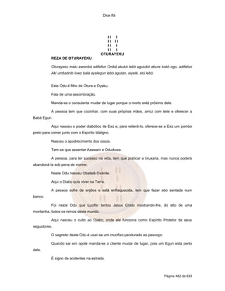 Dice Ifá




                                            II I
                                            II II
                                            II I
                                            II I
                                         OTURAYEKU
           REZA DE OTURAYEKU

           Oturayeku malu awoniká adifafun Oniká akukó lebó aguiubó abure kokó ogo, adifafun
           Aki umbatinló lowo balá ayelegun lebó agutan, eiyelé, etú lebó.


           Este Odu é filho de Otura e Oyeku.

           Fala de uma assombração.

           Manda-se o consulente mudar de lugar porque o morto está próximo dele.

           A pessoa tem que cozinhar, com suas próprias mãos, arroz com leite e oferecer a
Babá Egun.

           Aqui nasceu o poder diabólico de Exú e, para reiterá-lo, oferece-se a Exú um pombo
preto para comer junto com o Espírito Maligno.

           Nasceu o apodrecimento dos ossos.

           Tem-se que assentar Azawani e Oduduwa.

           A pessoa, para ter sucesso na vida, tem que praticar a bruxaria, mas nunca poderá
abandoná-la sob pena de morrer.

           Neste Odu nasceu Obatalá Oxanile.

           Aqui o Diabo quis viver na Terra.

           A pessoa sofre de enjôos e está enfraquecida, tem que fazer ebó sentada num
banco.

           Foi neste Odu que Lucifer tentou Jesus Cristo mostrando-lhe, do alto de uma
montanha, todos os reinos deste mundo.

           Aqui nasceu o culto ao Diabo, onde ele funciona como Espírito Protetor de seus
seguidores.

           O segredo deste Odu é usar-se um crucifixo pendurado ao pescoço.

           Quando sai em opolé manda-se o cliente mudar de lugar, pois um Egun está perto
dele.

           É signo de acidentes na estrada.



                                                                              Página 482 de 633
 