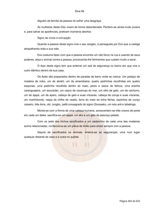 Dice Ifá


           Alguém da família da pessoa irá sofrer uma desgraça.

           As mulheres deste Odu vivem de forma desordenada. Perdem-se ainda muito jovens
e, para salvar as aparências, praticam inúmeros abortos.

           Signo de vícios e corrupção.

           Quando a pessoa deste signo vive o seu osogbo, é perseguida por Exú que a castiga
atrapalhando toda a sua vida.

           Exú costuma fazer com que a pessoa encontre um cão feroz na rua e usando de seus
poderes, atiça o animal contra a pessoa, provocando-lhe ferimentos que custam muito a sarar.

           O Awo deste signo tem que enterrar um axé de segurança no bairro em que vive e
outro idêntico dentro de sua casa.

           Os Axés são preparados dentro de panelas de barro onde se coloca: Um pedaço de
madeira de iroko, um de akokô, um de amendoeira, quatro pedrinhas recolhidas em quatro
esquinas, uma pedrinha recolhida dentro do mato, pelos e ossos de felinos, uma aranha
caranguejeira, um escorpião, um casco de caramujo do mar, um olho de gato, um de cachorro,
um de ajapá, um de aparo, cabeça de galo e suas vísceras, cabeça de coruja e suas vísceras,
um marimbondo, raspa de chifre de veado, terra do meio da linha férrea, espinhos de ouriço
caixeiro, três ikins, obí, orogbo, iyefá consagrado do signo Oturayeku, um edu-ará e tabatinga.

           Monta-se com a forma de uma cabeça humana, acrescentam-se três cravos de porta
em cada um deles, sacrifica-se um ajapá, um ekú e um galo de pescoço pelado.

           Com os axés dos bichos sacrificados e um pedacinho de cada uma das madeiras
acima relacionadas, confecciona-se um patuá de bolso para andar sempre com a pessoa.

           Depois de sacrificados os animais, enterra-se as seguranças, uma num lugar
qualquer distante de casa e a outra no quintal.




                                                                                 Página 483 de 633
 