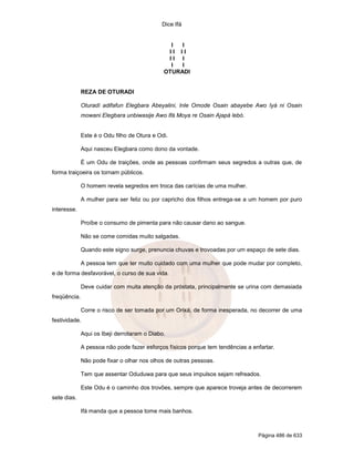 Dice Ifá


                                                I  I
                                               II II
                                               II I
                                                I  I
                                              OTURADI


              REZA DE OTURADI

              Oturadí adifafun Elegbara Abeyalini, Inle Omode Osain abayebe Awo Iyá ni Osain
              mowani Elegbara unbiwasije Awo Ifá Moya re Osain Ajapá lebó.


              Este é o Odu filho de Otura e Odi.

              Aqui nasceu Elegbara como dono da vontade.

              É um Odu de traições, onde as pessoas confirmam seus segredos a outras que, de
forma traiçoeira os tornam públicos.

              O homem revela segredos em troca das carícias de uma mulher.

              A mulher para ser feliz ou por capricho dos filhos entrega-se a um homem por puro
interesse.

              Proíbe o consumo de pimenta para não causar dano ao sangue.

              Não se come comidas muito salgadas.

              Quando este signo surge, prenuncia chuvas e trovoadas por um espaço de sete dias.

              A pessoa tem que ter muito cuidado com uma mulher que pode mudar por completo,
e de forma desfavorável, o curso de sua vida.

              Deve cuidar com muita atenção da próstata, principalmente se urina com demasiada
freqüência.

              Corre o risco de ser tomada por um Orixá, de forma inesperada, no decorrer de uma
festividade.

              Aqui os Ibeji derrotaram o Diabo.

              A pessoa não pode fazer esforços físicos porque tem tendências a enfartar.

              Não pode fixar o olhar nos olhos de outras pessoas.

              Tem que assentar Oduduwa para que seus impulsos sejam refreados.

              Este Odu é o caminho dos trovões, sempre que aparece troveja antes de decorrerem
sete dias.

              Ifá manda que a pessoa tome mais banhos.



                                                                                 Página 486 de 633
 