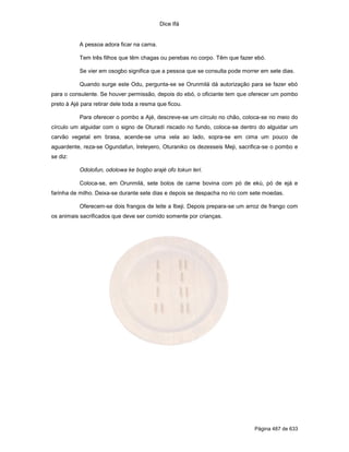 Dice Ifá


           A pessoa adora ficar na cama.

           Tem três filhos que têm chagas ou perebas no corpo. Têm que fazer ebó.

           Se vier em osogbo significa que a pessoa que se consulta pode morrer em sete dias.

           Quando surge este Odu, pergunta-se se Orunmilá dá autorização para se fazer ebó
para o consulente. Se houver permissão, depois do ebó, o oficiante tem que oferecer um pombo
preto à Ajé para retirar dele toda a resma que ficou.

           Para oferecer o pombo a Ajé, descreve-se um círculo no chão, coloca-se no meio do
círculo um alguidar com o signo de Oturadí riscado no fundo, coloca-se dentro do alguidar um
carvão vegetal em brasa, acende-se uma vela ao lado, sopra-se em cima um pouco de
aguardente, reza-se Ogundafun, Ireteyero, Oturaniko os dezesseis Meji, sacrifica-se o pombo e
se diz:

           Odolofun, odolowa ke bogbo arajé ofo tokun leri.

           Coloca-se, em Orunmilá, sete bolos de carne bovina com pó de ekú, pó de ejá e
farinha de milho. Deixa-se durante sete dias e depois se despacha no rio com sete moedas.

           Oferecem-se dois frangos de leite a Ibeji. Depois prepara-se um arroz de frango com
os animais sacrificados que deve ser comido somente por crianças.




                                                                             Página 487 de 633
 