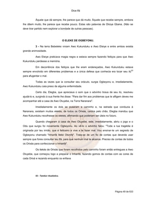 Dice Ifá


           Àquele que dá sempre, lhe parece que dá muito. Àquele que recebe sempre, embora
lhe dêem muito, lhe parece que recebe pouco. Estas são palavras de Oloiya Gbana. (Não se
deve tirar partido nem explorar a bondade de outras pessoas).



                                       O ELEKE DE OGBEYONU.

           3 - Na terra Bebeleke viviam Awo Kukunduku e Awo Eleiye e entre ambos existia
grande animosidade.

           Awo Eleiye praticava magia negra e estava sempre fazendo feitiços para que Awo
Kukunduku perdesse a memória.

           Em decorrência dos feitiços que lhe eram endereçados, Awo Kukunduku estava
                                                                                              63
sempre envolvido em diferentes problemas e a única defesa que conhecia era tocar seu ilú
para afugentar o mal.

           Todas as vezes que ia consultar seu oráculo, surgia Ogbeyonu e, imediatamente,
Awo Kukunduku caia preso de alguma enfermidade.

           Certo dia, Elegba, que apreciava o som que o advinho tirava de seu ilú, resolveu
ajudá-lo e, surgindo à sua frente lhe disse: "Para dar fim aos problemas que te afligem deves me
acompanhar até a casa de Awo Oluyebe, na Terra Naranara".

           Imediatamente os dois se puseram a caminho e, na estrada que conduzia à
Naranara, existiam muitos elekés, de todos os Orixás, caídos pelo chão. Elegba mandou que
Awo Kukunduku recolhesse os elekés, afirmando que poderiam ser úteis no futuro.

           Quando chegaram à casa de Awo Oluyebe, este, imediatamente, abriu o jogo e o
Odu que surgiu foi novamente Ogbeyonu. Ao vê-lo o advinho falou: "Toda a tua tragédia é
originada por teu irmão, que é feiticeiro e vive a te fazer mal. Vou ensinar-te um segredo de
Ogbeyonu chamado "Inhanfá Ileké Otonifá". Trata-se de um fio de contas que deverás usar
sempre que fores consultar teu Ifá, para que nenhum mal te alcance. Preciso de contas de todos
os Orixás para confeccionar o Inhanfá".

           Os ilekés de Orixás que foram recolhidos pelo caminho foram então entregues a Awo
Oluyebe, que começou logo a preparar o Inhanfá, fazendo gomos de contas com as cores de
cada Orixá e rezando enquanto os enfiava




           63 - Tambor ritualístico.




                                                                                Página 49 de 633
 