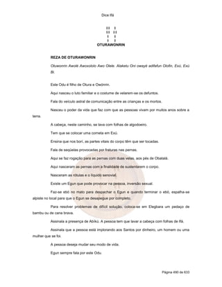 Dice Ifá


                                           II I
                                           II II
                                            I I
                                            I I
                                       OTURAWONRIN


           REZA DE OTURAWONRIN

           Otuwonrin Awolé Awoxololo Awo Olele. Alaketu Oni owayé adifafun Olofin, Exú, Exú
           Bi.


           Este Odu é filho de Otura e Owónrin.

           Aqui nasceu o luto familiar e o costume de velarem-se os defuntos.

           Fala do veículo astral de comunicação entre as crianças e os mortos.

           Nasceu o poder da vida que faz com que as pessoas vivam por muitos anos sobre a
terra.

           A cabeça, neste caminho, se lava com folhas de algodoeiro.

           Tem que se colocar uma corneta em Exú.

           Ensina que nos borí, as partes vitais do corpo têm que ser tocadas.

           Fala de seqüelas provocadas por fraturas nas pernas.

           Aqui se faz rogação para as pernas com duas velas, aos pés de Obatalá.

           Aqui nasceram as pernas com a finalidade de sustentarem o corpo.

           Nasceram as rótulas e o líquido senovial.

           Existe um Egun que pode provocar na pessoa, inversão sexual.

           Faz-se ebó no mato para despachar o Egun e quando terminar o ebó, espalha-se
alpiste no local para que o Egun se desapegue por completo.

           Para resolver problemas de difícil solução, coloca-se em Elegbara um pedaço de
bambu ou de cana brava.

           Assinala a presença de Abíkú. A pessoa tem que lavar a cabeça com folhas de Ifá.

           Assinala que a pessoa está implorando aos Santos por dinheiro, um homem ou uma
mulher que se foi.

           A pessoa deseja mudar seu modo de vida.

           Egun sempre fala por este Odu.




                                                                                  Página 490 de 633
 