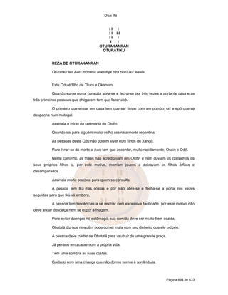 Dice Ifá


                                           II I
                                           II II
                                           II I
                                            I I
                                       OTURAKANRAN
                                        OTURATIKU


          REZA DE OTURAKANRAN

          Oturatiku leri Awo monanã abelulojé birá ború Ikú awele.


          Este Odu é filho de Otura e Okanran.

          Quando surge numa consulta abre-se e fecha-se por três vezes a porta de casa e as
três primeiras pessoas que chegarem tem que fazer ebó.

          O primeiro que entrar em casa tem que ser limpo com um pombo, otí e epô que se
despacha num matagal.

          Assinala o início da cerimônia de Olofin.

          Quando sai para alguém muito velho assinala morte repentina.

          As pessoas deste Odu não podem viver com filhos de Xangô.

          Para livrar-se da morte o Awo tem que assentar, muito rapidamente, Osain e Odé.

          Neste caminho, as mães não acreditavam em Olofin e nem ouviam os conselhos de
seus próprios filhos e, por este motivo, morriam jovens e deixavam os filhos órfãos e
desamparados.

          Assinala morte precoce para quem se consulta.

          A pessoa tem Ikú nas costas e por isso abre-se e fecha-se a porta três vezes
seguidas para que Ikú vá embora.

          A pessoa tem tendências a se resfriar com excessiva facilidade, por este motivo não
deve andar descalça nem se expor à friagem.

          Para evitar doenças no estômago, sua comida deve ser muito bem cozida.

          Obatalá diz que ninguém pode comer mais com seu dinheiro que ele próprio.

          A pessoa deve cuidar de Obatalá para usufruir de uma grande graça.

          Já pensou em acabar com a própria vida.

          Tem uma sombra às suas costas.

          Cuidado com uma criança que não dorme bem e é sonâmbula.



                                                                               Página 494 de 633
 
