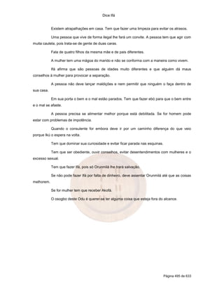 Dice Ifá


            Existem atrapalhações em casa. Tem que fazer uma limpeza para evitar os atrasos.

            Uma pessoa que vive de forma ilegal lhe fará um convite. A pessoa tem que agir com
muita cautela, pois trata-se de gente de duas caras.

            Fala de quatro filhos da mesma mãe e de pais diferentes.

            A mulher tem uma mágoa do marido e não se conforma com a maneira como vivem.

            Ifá afirma que são pessoas de idades muito diferentes e que alguém dá maus
conselhos à mulher para provocar a separação.

            A pessoa não deve lançar maldições e nem permitir que ninguém o faça dentro de
sua casa.

            Em sua porta o bem e o mal estão parados. Tem que fazer ebó para que o bem entre
e o mal se afaste.

            A pessoa precisa se alimentar melhor porque está debilitada. Se for homem pode
estar com problemas de impotência.

            Quando o consulente for embora deve ir por um caminho diferença do que veio
porque Ikú o espera na volta.

            Tem que dominar sua curiosidade e evitar ficar parada nas esquinas.

            Tem que ser obediente, ouvir conselhos, evitar desentendimentos com mulheres e o
excesso sexual.

            Tem que fazer Ifá, pois só Orunmilá lhe trará salvação.

            Se não pode fazer Ifá por falta de dinheiro, deve assentar Orunmilá até que as coisas
melhorem.

            Se for mulher tem que receber Akofá.

            O osogbo deste Odu é querer-se ter alguma coisa que esteja fora do alcance.




                                                                                  Página 495 de 633
 