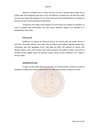 Dice Ifá


           Assinala a existência de um Egun que faz com que a pessoa seja inimiga de sua
própria mãe. Para despachar este Egun e sua má influência, a pessoa tem que fazer ebó, antes
do qual suas roupas são rasgadas no seu corpo, tendo que ficar completamente nua. Depois do
ebó tem que tomar banho de folhas de aberinkuló.

           O ebó leva uma franga e três pedaços de carne bovina que depois de passados no
corpo da pessoa, são embrulhados nas suas roupas rasgadas, regados com bastante otí e
despachados numa mata.



           EXÚ OLOJÓ

           Entalha-se um boneco de cedro que leva no seu interior além das coisas comuns a
todo Exú: Uma pedra colhida numa mata, folha da fortuna, ewe waákika ( Spendias membis. Gris),
cansanção, ewe eran (Sporobolus. R. Br.), três grãos de milho, três pedaços de inhame, três
agulhas virgens, sete contas verdes, sete contas amarelas, sete grãos de ataré, uma pena de
ekodidé, carvão vegetal, penas de pescoço de galo, penas de peru, bejerekun, obí, orogbo e
fava de aridan.



           SEGREDO DO ODU

           O Ogun do Awo deste signo tem que levar 101 ferramentinhas. Quando se tratar de
Awofakan ou Akofá, leva todas as ferramentas em dobro, com exceção da bigorna e do ofá.




                                                                             Página 497 de 633
 