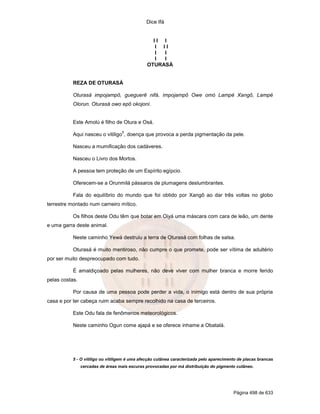 Dice Ifá


                                                 II I
                                                  I II
                                                  I I
                                                  I I
                                               OTURASÁ


           REZA DE OTURASÁ

           Oturasá impojampô, gueguerê nifá, impojampô Owe omó Lampé Xangô, Lampé
           Olorun. Oturasá owo epô okojoni.


           Este Amolú é filho de Otura e Osá.
                                   5
           Aqui nasceu o vitiligo , doença que provoca a perda pigmentação da pele.

           Nasceu a mumificação dos cadáveres.

           Nasceu o Livro dos Mortos.

           A pessoa tem proteção de um Espírito egípcio.

           Oferecem-se a Orunmilá pássaros de plumagens deslumbrantes.

           Fala do equilíbrio do mundo que foi obtido por Xangô ao dar três voltas no globo
terrestre montado num carneiro mítico.

           Os filhos deste Odu têm que botar em Oiyá uma máscara com cara de leão, um dente
e uma garra deste animal.

           Neste caminho Yewá destruiu a terra de Oturasá com folhas de salsa.

           Oturasá é muito mentiroso, não cumpre o que promete, pode ser vítima de adultério
por ser muito despreocupado com tudo.

           É amaldiçoado pelas mulheres, não deve viver com mulher branca e morre ferido
pelas costas.

           Por causa de uma pessoa pode perder a vida, o inimigo está dentro de sua própria
casa e por ter cabeça ruim acaba sempre recolhido na casa de terceiros.

           Este Odu fala de fenômenos meteorológicos.

           Neste caminho Ogun come ajapá e se oferece inhame a Obatalá.




           5 - O vitiligo ou vitiligem é uma afecção cutânea caracterizada pelo aparecimento de placas brancas
                cercadas de áreas mais escuras provocadas por má distribuição do pigmento cutâneo.




                                                                                          Página 498 de 633
 