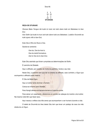 Dice Ifá


                                              I  I
                                              II II
                                               I I
                                              II I
                                            OTURAXE


          REZA DE OTURAXE

          Oturaxe Baba Yengue idá kudá irú kukú isé kuté obere ketá oni Babalawo to iban
          Exú.
          Axé Olofin Iyá kudá irú kurú isé kuté obere kutá ono Babalawo. Lodafun Orunmilá ise
          kuté oiyere nifá to iban Exú.


          Este Odu é filho de Otura e Oxe.

          Saúda-se cantando:

                      Oxe be, Oxe be Axé to.
                      Oxe be kebofi komadura.
                      Axé to Oxe be to iban Exú.


          Este Odu assinala que foram cumpridas as determinações de Olofin.

          É caminho de Obatalá.

          Aqui o afilhado, por ocasião da morte do padrinho, herda o seu Axé.

          Neste Odu, o padrinho tem que dar os direitos ao afilhado, caso contrário, o Egun que
acompanha o afilhado pode matá-lo.

          É Odu de Babá Egun.

          Aqui a mulher tenta dominar o homem.

          Coloca-se inhame para Obatalá.

          Para Xangô oferece-se banana-da-terra e fruta-do-conde.

          Para salvar um casamento, oferece-se um pombo às cabeças do marido e da mulher.
Na mesma noite têm que fazer sexo.

          Aqui nasceu o reflexo dos três seres que acompanham o ser humano durante a vida.

          O eleké de Orunmilá do Awo deste Odu tem que levar um pedaço de osso da mão
direita de um Egun.




                                                                                Página 506 de 633
 