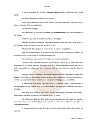 Dice Ifá


              A planta deste Odu é o iguí fun (Simaurobo glauca), também conhecida com "Pinhão
florido"

              Se oferece oito igbín a cada mão de Orunmilá.

              Indica que a pessoa pode ser presa, mesmo que seja por engano, mas, que no fim,
tudo se resolverá de forma satisfatória.

              Proíbe matar formigas.

              Para a impotência, toma-se chá de ewe yila (Thumbergi fragans) com pau de resposta e
obí ralado.

              Determina que Olokun deva ser assentado numa tigela.

              Assinala fenômenos marinhos, como ressacas que fazem com que o mar, aliado à
Ikú, invada a terra e venha retomar o que um dia já foi seu.

              Assinala falta de respeito e de consideração do afilhado pelo padrinho.

              Fala de atividade sexual. A mulher que tem este Odu tem tendências à prática da
prostituição, ou é mulher fácil e de vida sexual desregrada.

              Os donos deste signo podem morrer pelo uso excessivo do álcool.

              Quando o Awo encontra este signo numa consulta, depois que o cliente sai, deve
limpar-se com um galo e perguntar se precisa fazer ebó. Se for necessário, depois que fizer, o
ebó é despachado na esquina de sua rua porque é ali que seus inimigos estão lhe fazendo
feitiços.

              Assinala avareza e vaidade. A pessoa faz de tudo para que seus filhos se casem com
pessoas de dinheiro ou de posição elevada, embora não exista amor. Isto trará infelicidade e
revolta que ocasionarão muitos problemas no relacionamento da pessoa com os filhos.

              A pessoa teve duas mães, uma que a criou e outra que a pariu. Se não recebeu a
devida atenção do pai, e se ele já for morto, deve oferecer um bode velho para obter sua ajuda e
proteção.

              Este Odu traz doenças tais como: cirrose, problemas intestinais, hemorróidas,
infecções da garganta, problemas com o sangue e com os ossos.

              As folhas deste Odu são: Ewe laxéo, (Cordia collococa), ewe tete (Bredo sem espinho -
Amaranthus viridi)   e ewe sansan (Espécie de trepadeira da família das corcubitáceas cujas flores se
assemelham ao jasmim).

              A pessoa deste signo, seja de que forma viva, sempre será vítima de inveja e de
calúnias.



                                                                                   Página 515 de 633
 
