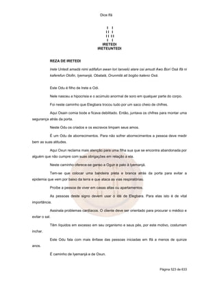 Dice Ifá


                                                 I I
                                                II I
                                                II II
                                                 I I
                                              IRETEDI
                                           IRETEUNTEDI


            REZA DE IRETEDI

            Irete Untedi amadá nimi adifafun awan lori tanxelú alare osi amudi Awo Borí Osá Ifá ni
            kaferefun Olofin, Iyemanjá, Obatalá, Orunmilá ati bogbo kaleno Oxá.


            Este Odu é filho de Irete e Odi.

            Nele nasceu a hipocrisia e o acúmulo anormal de soro em qualquer parte do corpo.

            Foi neste caminho que Elegbara trocou tudo por um saco cheio de chifres.

            Aqui Osain comia bode e ficava debilitado. Então, juntava os chifres para montar uma
segurança atrás da porta.

            Neste Odu os criados e os escravos limpam seus amos.

            É um Odu de aborrecimentos. Para não sofrer aborrecimentos a pessoa deve medir
bem as suas atitudes.

            Aqui Oxun reclama mais atenção para uma filha sua que se encontra abandonada por
alguém que não cumpre com suas obrigações em relação a ela.

            Neste caminho oferece-se ganso a Ogun e pato à Iyemanjá.

            Tem-se que colocar uma bandeira preta e branca atrás da porta para evitar a
epidemia que vem por baixo da terra e que ataca as vias respiratórias.

            Proíbe a pessoa de viver em casas altas ou apartamentos.

            As pessoas deste signo devem usar o idé de Elegbara. Para elas isto é de vital
importância.

            Assinala problemas cardíacos. O cliente deve ser orientado para procurar o médico e
evitar o sal.

            Têm líquidos em excesso em seu organismo e seus pés, por este motivo, costumam
inchar.

            Este Odu fala com mais ênfase das pessoas iniciadas em Ifá a menos de quinze
anos.

            É caminho de Iyemanjá e de Oxun.



                                                                                  Página 523 de 633
 