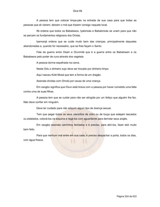 Dice Ifá


             A pessoa tem que colocar limpa-pés na entrada de sua casa para que todas as
pessoas que ali vierem; deixem o mal que trazem consigo naquele local.

             Ifá ordena que todos os Babalawos, Iyalorixás e Babalorixás se unam para que não
se percam os fundamentos religiosos dos Orixás.

             Iyemanjá ordena que se cuide muito bem das crianças, principalmente daquelas
abandonadas e, quando for necessário, que se lhes façam o Santo.

             Fala da guerra entre Osain e Orunmilá que é a guerra entre os Babalosain e os
Babalawos pelo poder de cura através dos vegetais.

             A pessoa dorme espalhada na cama.

             Neste Odu o dinheiro sujo deve ser trocado por dinheiro limpo.

             Aqui nasceu Kolé Mosá que tem a forma de um dragão.

             Assinala dívidas com Omolú por causa de uma criança.

             Em osogbo significa que Oxun está brava com a pessoa por haver cometido uma falta
contra uma de suas filhas.

             A pessoa tem que se cuidar para não ser atingida por um feitiço que alguém lhe fez.
Não deve confiar em ninguém.

             Deve ter cuidado para não adquirir algum tipo de doença sexual.

             Tem que pegar todos os seus utensílios de vidro ou de louça que estejam lascados
ou estalados, colocá-los na esquina e regá-los com aguardente para derrotar seus arajés.

             Em osogbo assinala caminhos fechados e é preciso, para abri-los, fazer ebó muito
bem feito.

             Para que nenhum mal entre em sua casa, é preciso despachar a porta, todos os dias,
com água fresca.




                                                                               Página 524 de 633
 