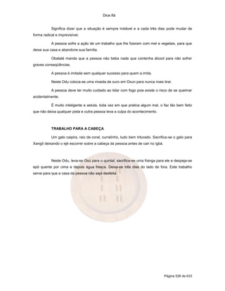 Dice Ifá


           Significa dizer que a situação é sempre instável e a cada três dias pode mudar de
forma radical e imprevisível.

           A pessoa sofre a ação de um trabalho que lhe fizeram com mel e vegetais, para que
deixe sua casa e abandone sua família.

           Obatalá manda que a pessoa não beba nada que contenha álcool para não sofrer
graves conseqüências.

           A pessoa é imitada sem qualquer sucesso para quem a imita.

           Neste Odu coloca-se uma moeda de ouro em Oxun para nunca mais tirar.

           A pessoa deve ter muito cuidado ao lidar com fogo pois existe o risco de se queimar
acidentalmente.

           É muito inteligente e astuta, toda vez em que pratica algum mal, o faz tão bem feito
que não deixa qualquer pista e outra pessoa leva a culpa do acontecimento.



           TRABALHO PARA A CABEÇA

           Um galo caipira, raiz de coral, curralinho, tudo bem triturado. Sacrifica-se o galo para
Xangô deixando o ejé escorrer sobre a cabeça da pessoa antes de cair no igbá.



           Neste Odu, leva-se Osú para o quintal, sacrifica-se uma franga para ele e despeja-se
epô quente por cima e depois água fresca. Deixa-se três dias do lado de fora. Este trabalho
serve para que a casa da pessoa não seja desfeita.




                                                                                 Página 526 de 633
 