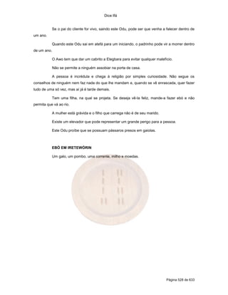 Dice Ifá


           Se o pai do cliente for vivo, saindo este Odu, pode ser que venha a falecer dentro de
um ano.

           Quando este Odu sai em atefá para um iniciando, o padrinho pode vir a morrer dentro
de um ano.

           O Awo tem que dar um cabrito a Elegbara para evitar qualquer malefício.

           Não se permite a ninguém assobiar na porta de casa.

           A pessoa é incrédula e chega à religião por simples curiosidade. Não segue os
conselhos de ninguém nem faz nada do que lhe mandam e, quando se vê enrascada, quer fazer
tudo de uma só vez, mas aí já é tarde demais.

           Tem uma filha, na qual se projeta. Se deseja vê-la feliz, mande-a fazer ebó e não
permita que vá ao rio.

           A mulher está grávida e o filho que carrega não é de seu marido.

           Existe um elevador que pode representar um grande perigo para a pessoa.

           Este Odu proíbe que se possuam pássaros presos em gaiolas.



           EBÓ EM IRETEWÓRIN

           Um galo, um pombo, uma corrente, milho e moedas.




                                                                               Página 528 de 633
 