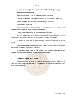Dice Ifá


           A pessoa é protegida por alguém que merece sua total consideração e apreço.

           Está sendo seguida pela morte.

           Deve ter cuidado com a sífilis ou com infecção numa das pernas.

           Tem que cuidar bem de Elegbara e dar comida a um Exú na esquina de sua rua.

           Se tiver que viajar deve ter cuidado para não regressar sob pranto.

           Seus negócios andam mal.

           Existe uma pessoa que vai convidá-la a um lugar qualquer onde lhe fará um feitiço
para que adquira chagas nas pernas. Isto tudo por pura inveja.

           Tudo o que a pessoa planeja, os outros desbaratam por inveja.

           Sua vida está atrasada porque costuma maltratar suas mulheres. Se quiser progredir
deve mudar de atitude diante delas. Sua sorte depende de tratar bem às mulheres.

           O descontrole sexual pode ser a sua destruição física e moral, quer seja homem ou
mulher.

           Neste Odu Obaluaye foi expulso da Terra Lukumí porque, tendo se relacionado
sexualmente com Baiyani, transmitiu-lhe sua doença.

           A pessoa tem que se mudar do lugar onde vive pois, enquanto ali permanecer, não
dará nem um passo na vida. Para que possa mudar, tem que fazer ebó.



           TRABALHO PARA A IMPOTÊNCIA

           Passa-se um nervo de touro no corpo da pessoa, sacrifica-se um ajapá sobre o
nervo, em cima de Xangô. Raspa-se o nervo, mistura-se com vinho seco e ovo de gansa. Toma-
se um cálice pela manhã.




                                                                                 Página 530 de 633
 