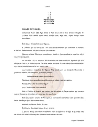 Dice Ifá


                                              I I
                                              I I
                                              I II
                                             II I
                                         IRETEGUNDÁ
                                         IRETEKERDA
                                         IRETEKUTAN


           REZA DE IRETEGUNDÁ

           Iretegundá Kutan Obá Aiye. Orixá bi Kolé Orun ofé leí toxo Orixaye Osogbe Ile
           Axukpá, Awo Umbo bogbo Orixá Isalaye kolé, Aiye Obá, bogbo tenujé elebó
           erindilogun.


           Este Odu é filho de Irete e de Ogundá.

           É Orixaoko que faz com que a Terra produza os alimentos que sustentam os homens
e por isto, devem restituir um pouco daquilo que recebem.

           Quando sai este Odu numa consulta com okpele, o Awo deve jogá-lo para trás sobre
seu ombro esquerdo.

           Se sair este Odu na iniciação de um homem de idade avançada, significa que sua
obrigação com Ifá já está cumprida. Ele deve adorar e cultuar Ifá, mas não pode mais trabalhar
com ele para que possam viver um pouco mais.

           Aqui nasceu a sepultura de Ogunda Meji aberta por seu discípulo Oxeomolú e
guardada até hoje por Iretegundá, que canta para ela:

                  Iretekedá iwole arareo ni oun bakoye.

           Nasceu a decomposição dos cadáveres e de toda a matéria orgânica.

           Nasceu Oku Lobó Osixá Inton Egun.

           Aqui Omolú come carne de cervo.

           Fala o Espírito de Agamú que, saindo das entranhas da Terra ensinou aos homens
que os Deuses se alimentam com o sangue dos sacrifícios.

           Este Odu recebe o nome de Alewajade, o exorcizador das folhas. É ele quem tira das
ervas a maldição que Obatalá lhes lançou.

           Assinala problemas dentro de casa.

           Existe uma disputa por causa de um terreno.

           A pessoa deseja encontrar um caminho novo e separar-se de algo de que não está
de acordo, ou então, existe alguém querendo livrar-se de sua tutela.


                                                                             Página 533 de 633
 