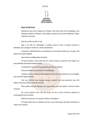 Dice Ifá


                                                II I
                                                 I I
                                                 I II
                                                 I I
                                              IRETESÁ
                                            IRETEANSÁ
                                          IRETETOMUSÁ


             REZA DE IRETESÁ

             Iretetomusá kere Awo mowaye omó Xangô. Omó Oiyá Ayeni Ifá oni Babalawo omó
             Obajonko banjoko. Ifá Bajoko, Orixá Bajoko, yenjoko jeni Ifá iyereni kaferefun Xangô,
             maferefun Orunmilá.


             Este Odu é filho de Irete e Osá.

             Este é um Odu de infelicidade. A pessoa nunca foi feliz e quando encontra a
felicidade, não consegue mantê-la e a perde rapidamente.

             A pessoa é maltratada física e moralmente por sua própria família que, em geral, não
aprova sua opção religiosa.

             Aqui nasceu a desfiguração da beleza.

             Por este caminho o mais velho não vê o menor crescer. O padrinho não chega a ver
seus afilhados plenamente desenvolvidos.

             A manada tem que ser bem guiada para que não se disperse.

             Assinala deficiência hormonal num dos cônjuges.

             A pessoa, mesmo enfrentando oposição da família, tem que dedicar-se à sua religião,
pois só assim logrará ser feliz.

             Tem que controlar seus desejos sexuais, escolher bem seus parceiros, para não
adquirir sífilis que poderá causar-lhe loucura.

             Deve prestar atenção especial com suas pernas para não adquirir nenhuma úlcera
incurável.

             Se o pai já estiver morto, tem que buscar em Ifá, a forma correta de atender as
necessidades de seu espírito.

             Neste Odu coloca-se um pequeno tambor em Elegbara.

             O osogbo deste Odu é a vaidade, por isto, o Awo deste signo não deve considerar-se
melhor que ninguém.




                                                                                 Página 536 de 633
 