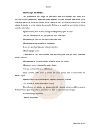 Dice Ifá


           SEGURANÇA DE IRETESÁ

           Uma quartinha de boca larga, um ramo seco, terra de cupinzeiro, lama de rio e do
mar, ewe dundun (sempre-viva), ajékobale (Cróton amabilis), orquídea, atiponlá, ewe tabaté, pó de
cabeça de pombo, pó de cabeça de pato, pó de cabeça de galo, pó de cabeça de codorna, pó de
cabeça de gavião e pó de cabeça de periquito. Enfeita-se a quartinha com contas pretas e
amarelas alternadas.

           A pessoa tem que ter muito cuidado para não perder papéis de valor.

           Tem que oferecer pó de ekú, de ejá e epô pupá para Ogun.

           Não deve brigar para não ser abandonada pela sorte.

           Não deve sentar-se em cadeiras quebradas.

           O que tem que fazer deve ser feito sem demora.

           Não deve pegar chuva.

           Quando sair de casa deve acender uma vela aos Eguns para que não a perturbem
em seu caminho.

           Não deve assinar documentos sem antes ler bem a sua minuta.

           Não devem comer frutas que lhe sejam dadas.

           Tem que assentar Oduduwa e Obaluaye.

           Neste caminho Olofin tomou o oponifá de Xangô porque este só vivia metido em
festas e orgias.

           A pessoa não pode comer alimentos quentes, salgados e picantes.

           Leva a culpa de atos praticados por outros.

           Deve oferecer um ajapá e um galo para Xangô e depois colocar amalá bem quente
direto dentro do igbá. Despacha-se, depois de três dias, no lugar indicado pelo jogo.

           Assinala doenças cardíacas.

           Caminho de Iyansan.




                                                                                 Página 538 de 633
 