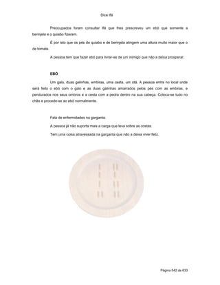 Dice Ifá


             Preocupados foram consultar Ifá que lhes prescreveu um ebó que somente a
berinjela e o quiabo fizeram.

             É por isto que os pés de quiabo e de berinjela atingem uma altura muito maior que o
de tomate.

             A pessoa tem que fazer ebó para livrar-se de um inimigo que não a deixa prosperar.



             EBÓ

             Um galo, duas galinhas, embiras, uma cesta, um otá. A pessoa entra no local onde
será feito o ebó com o galo e as duas galinhas amarrados pelos pés com as embiras, e
pendurados nos seus ombros e a cesta com a pedra dentro na sua cabeça. Coloca-se tudo no
chão e procede-se ao ebó normalmente.



             Fala de enfermidades na garganta.

             A pessoa já não suporta mais a carga que leva sobre as costas.

             Tem uma coisa atravessada na garganta que não a deixa viver feliz.




                                                                                  Página 542 de 633
 