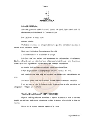 Dice Ifá


                                             I I
                                            II I
                                             I II
                                             I I
                                          IRETURÁ
                                      IRETESUKANKOLA.


           REZA DE IRETETURA

           Iretesuká apekankolá adifafun Akuperu oguere, odé obinin, kpaye obinin awá nifá
           Obarabaniregun mojeré ejebé. Ifá Orunmilá lorugbo.


           Este Odu é filho de Irete e Otura.

           Assinala calúnias.

           Obatalá se embaraçou nas ramagens de inhame que tinha plantado em sua casa e,
por este motivo, desprezou a Terra.

           Neste caminho o Axé de Osain ultrapassa Orunmilá.

           A pessoa tem cabeça de rei e cérebro de criança.

           Este Odu é da Terra Madadá onde as pessoas não compreendiam o que falavam.
Oduduwa e Orun tiveram que estabelecer seus cultos nesta terra onde vivia o povo denominado
"Senalú" que, ainda hoje, fala uma língua que ninguém consegue compreender.

           As pessoas deste signo sofrem muito por causa dos próprios filhos.

           Sofrem desgostos com seus compadres e comadres por causa dos filhos.

           Não devem confiar seus filhos aos cuidados de ninguém para não perderem seu
amor.

           Aqui a cotia queria saber o que Orunmilá falava e golpeou sua cabeça com o irofá.

           É por isto que, no culto de Orunmilá, antes de se sacrificar a cotia, golpeai-se sua
cabeça com o irofá para que fique tonta.



           TRABALHO PARA CALAR A BOCA DOS INIMIGOS

           Pega-se uma língua bovina, espeta-se 21 agulhas e pendura-se num pé de iroko,
dizendo que ali ficam secando as línguas dos inimigos e pedindo a Xangô que se livre das
mesmas.

           Usa-se raiz de afomam para reter a evolução do câncer.




                                                                                Página 543 de 633
 