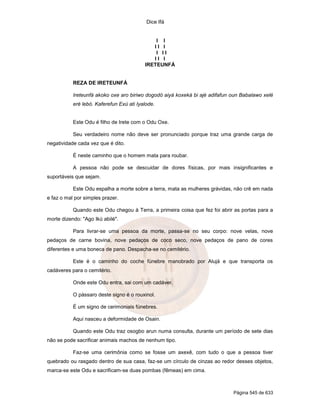 Dice Ifá


                                              I I
                                             II I
                                              I II
                                             II I
                                          IRETEUNFÁ


           REZA DE IRETEUNFÁ

           Ireteunfá akoko oxe aro biriwo dogodó aiyá koxeká bi ajé adifafun oun Babalawo xelé
           eré lebó. Kaferefun Exú ati Iyalode.


           Este Odu é filho de Irete com o Odu Oxe.

           Seu verdadeiro nome não deve ser pronunciado porque traz uma grande carga de
negatividade cada vez que é dito.

           É neste caminho que o homem mata para roubar.

           A pessoa não pode se descuidar de dores físicas, por mais insignificantes e
suportáveis que sejam.

           Este Odu espalha a morte sobre a terra, mata as mulheres grávidas, não crê em nada
e faz o mal por simples prazer.

           Quando este Odu chegou à Terra, a primeira coisa que fez foi abrir as portas para a
morte dizendo: "Ago Ikú abilé".

           Para livrar-se uma pessoa da morte, passa-se no seu corpo: nove velas, nove
pedaços de carne bovina, nove pedaços de coco seco, nove pedaços de pano de cores
diferentes e uma boneca de pano. Despacha-se no cemitério.

           Este é o caminho do coche fúnebre manobrado por Alujá e que transporta os
cadáveres para o cemitério.

           Onde este Odu entra, sai com um cadáver.

           O pássaro deste signo é o rouxinol.

           É um signo de cerimoniais fúnebres.

           Aqui nasceu a deformidade de Osain.

           Quando este Odu traz osogbo arun numa consulta, durante um período de sete dias
não se pode sacrificar animais machos de nenhum tipo.

           Faz-se uma cerimônia como se fosse um axexê, com tudo o que a pessoa tiver
quebrado ou rasgado dentro de sua casa, faz-se um círculo de cinzas ao redor desses objetos,
marca-se este Odu e sacrificam-se duas pombas (fêmeas) em cima.



                                                                             Página 545 de 633
 