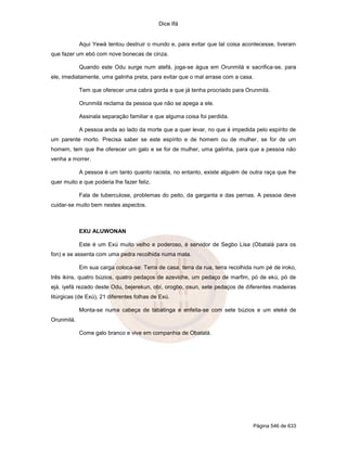 Dice Ifá


            Aqui Yewá tentou destruir o mundo e, para evitar que tal coisa acontecesse, tiveram
que fazer um ebó com nove bonecas de cinza.

            Quando este Odu surge num atefá, joga-se água em Orunmilá e sacrifica-se, para
ele, imediatamente, uma galinha preta, para evitar que o mal arrase com a casa.

            Tem que oferecer uma cabra gorda e que já tenha procriado para Orunmilá.

            Orunmilá reclama da pessoa que não se apega a ele.

            Assinala separação familiar e que alguma coisa foi perdida.

            A pessoa anda ao lado da morte que a quer levar, no que é impedida pelo espírito de
um parente morto. Precisa saber se este espírito e de homem ou de mulher, se for de um
homem, tem que lhe oferecer um galo e se for de mulher, uma galinha, para que a pessoa não
venha a morrer.

            A pessoa é um tanto quanto racista, no entanto, existe alguém de outra raça que lhe
quer muito e que poderia lhe fazer feliz.

            Fala de tuberculose, problemas do peito, da garganta e das pernas. A pessoa deve
cuidar-se muito bem nestes aspectos.



            EXU ALUWONAN

            Este é um Exú muito velho e poderoso, é servidor de Segbo Lisa (Obatalá para os
fon) e se assenta com uma pedra recolhida numa mata.

            Em sua carga coloca-se: Terra de casa, terra da rua, terra recolhida num pé de iroko,
três ikins, quatro búzios, quatro pedaços de azeviche, um pedaço de marfim, pó de ekú, pó de
ejá, iyefá rezado deste Odu, bejerekun, obí, orogbo, osun, sete pedaços de diferentes madeiras
litúrgicas (de Exú), 21 diferentes folhas de Exú.

            Monta-se numa cabeça de tabatinga e enfeita-se com sete búzios e um eleké de
Orunmilá.

            Come galo branco e vive em companhia de Obatalá.




                                                                                Página 546 de 633
 