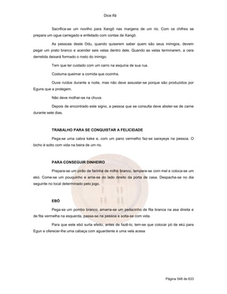Dice Ifá


           Sacrifica-se um novilho para Xangô nas margens de um rio. Com os chifres se
prepara um ogue carregado e enfeitado com contas de Xangô.

           As pessoas deste Odu, quando quiserem saber quem são seus inimigos, devem
pegar um prato branco e acender seis velas dentro dele. Quando as velas terminarem, a cera
derretida deixará formado o rosto do inimigo.

           Tem que ter cuidado com um carro na esquina de sua rua.

           Costuma queimar a comida que cozinha.

           Ouve ruídos durante a noite, mas não deve assustar-se porque são produzidos por
Eguns que a protegem.

           Não deve molhar-se na chuva.

           Depois de encontrado este signo, a pessoa que se consulta deve abster-se de carne
durante sete dias.



           TRABALHO PARA SE CONQUISTAR A FELICIDADE

           Pega-se uma cabra keke e, com um pano vermelho faz-se sarayeye na pessoa. O
bicho é solto com vida na beira de um rio.



           PARA CONSEGUIR DINHEIRO

           Prepara-se um pirão de farinha de milho branco, tempera-se com mel e coloca-se um
ekó. Come-se um pouquinho e arria-se do lado direito da porta de casa. Despacha-se no dia
seguinte no local determinado pelo jogo.



           EBÓ

           Pega-se um pombo branco, amarra-se um pedacinho de fita branca na asa direita e
de fita vermelha na esquerda, passa-se na pessoa e solta-se com vida.

           Para que este ebó surta efeito, antes de fazê-lo, tem-se que colocar pó de ekú para
Egun e oferecer-lhe uma cabaça com aguardente e uma vela acesa




                                                                             Página 548 de 633
 