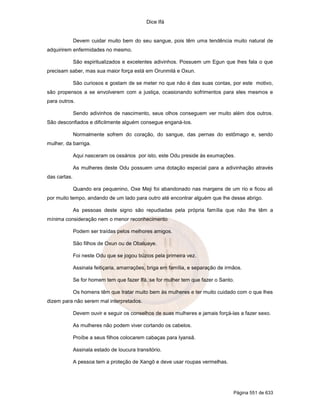 Dice Ifá


              Devem cuidar muito bem do seu sangue, pois têm uma tendência muito natural de
adquirirem enfermidades no mesmo.

              São espiritualizados e excelentes adivinhos. Possuem um Egun que lhes fala o que
precisam saber, mas sua maior força está em Orunmilá e Oxun.

              São curiosos e gostam de se meter no que não é das suas contas, por este motivo,
são propensos a se envolverem com a justiça, ocasionando sofrimentos para eles mesmos e
para outros.

              Sendo adivinhos de nascimento, seus olhos conseguem ver muito além dos outros.
São desconfiados e dificilmente alguém consegue enganá-los.

              Normalmente sofrem do coração, do sangue, das pernas do estômago e, sendo
mulher, da barriga.

              Aqui nasceram os ossários por isto, este Odu preside às exumações.

              As mulheres deste Odu possuem uma dotação especial para a adivinhação através
das cartas.

              Quando era pequenino, Oxe Meji foi abandonado nas margens de um rio e ficou ali
por muito tempo, andando de um lado para outro até encontrar alguém que lhe desse abrigo.

              As pessoas deste signo são repudiadas pela própria família que não lhe têm a
mínima consideração nem o menor reconhecimento

              Podem ser traídas pelos melhores amigos.

              São filhos de Oxun ou de Obaluaye.

              Foi neste Odu que se jogou búzios pela primeira vez.

              Assinala feitiçaria, amarrações, briga em família, e separação de irmãos.

              Se for homem tem que fazer Ifá, se for mulher tem que fazer o Santo.

              Os homens têm que tratar muito bem às mulheres e ter muito cuidado com o que lhes
dizem para não serem mal interpretados.

              Devem ouvir e seguir os conselhos de suas mulheres e jamais forçá-las a fazer sexo.

              As mulheres não podem viver cortando os cabelos.

              Proíbe a seus filhos colocarem cabaças para Iyansã.

              Assinala estado de loucura transitório.

              A pessoa tem a proteção de Xangô e deve usar roupas vermelhas.




                                                                                   Página 551 de 633
 