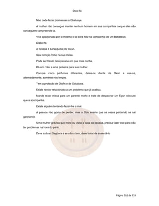 Dice Ifá


           Não pode fazer promessas a Obaluaye.

           A mulher não consegue manter nenhum homem em sua companhia porque eles não
conseguem compreende-la.

           Vive apaixonada por si mesma e só será feliz na companhia de um Babalawo.

           Disse Ifá:

           A pessoa é perseguida por Oxun.

           Seu inimigo come na sua mesa.

           Pode ser traído pela pessoa em que mais confia.

           Dê um colar e uma pulseira para sua mulher.

           Compre       cinco   perfumes   diferentes,   deixe-os   diante   de   Oxun   e   use-os,
alternadamente, somente nos lenços.

           Tem a proteção de Olofin e de Oduduwa.

           Existe rancor relacionado a um problema que já acabou.

           Mande rezar missa para um parente morto e trate de despachar um Egun obscuro
que a acompanha.

           Existe alguém tentando fazer-lhe o mal.

           A pessoa não gosta de perder, mas o Odu ensina que as vezes perdendo se sai
ganhando

           Uma mulher grávida que mora ou visita a casa da pessoa, precisa fazer ebó para não
ter problemas na hora do parto.

           Deve cultuar Elegbara e se não o tem, deve tratar de assentá-lo




                                                                                   Página 552 de 633
 