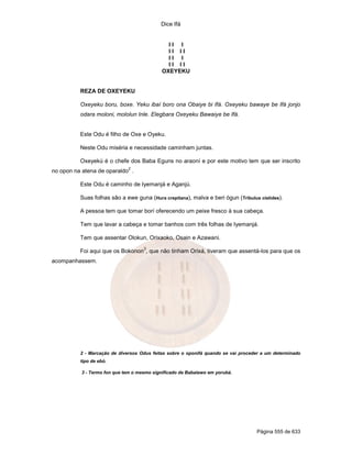 Dice Ifá


                                              II I
                                              II II
                                              II I
                                              II II
                                            OXEYEKU


          REZA DE OXEYEKU

          Oxeyeku boru, boxe. Yeku ibaí boro ona Obaiye bi Ifá. Oxeyeku bawaye be Ifá jonjo
          odara moloni, mololun Inle. Elegbara Oxeyeku Bawaiye be Ifá.


          Este Odu é filho de Oxe e Oyeku.

          Neste Odu miséria e necessidade caminham juntas.

          Oxeyekú é o chefe dos Baba Eguns no araoní e por este motivo tem que ser inscrito
                              2
no opon na atena de oparaldo .

          Este Odu é caminho de Iyemanjá e Aganjú.

          Suas folhas são a ewe guna (Hura crepitana), malva e beri ógun (Tribulus cistides).

          A pessoa tem que tomar borí oferecendo um peixe fresco à sua cabeça.

          Tem que lavar a cabeça e tomar banhos com três folhas de Iyemanjá.

          Tem que assentar Olokun, Orixaoko, Osain e Azawani.
                                    3
          Foi aqui que os Bokonon , que não tinham Orixá, tiveram que assentá-los para que os
acompanhassem.




          2 - Marcação de diversos Odus feitas sobre o oponifá quando se vai proceder a um determinado
          tipo de ebó.

          3 - Termo fon que tem o mesmo significado de Babalawo em yorubá.




                                                                                   Página 555 de 633
 