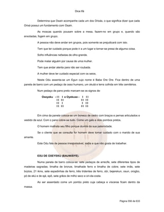 Dice Ifá


           Determina que Osain acompanhe cada um dos Orixás, o que significa dizer que cada
Orixá possui um fundamento com Osain.

           As moscas quando pousam sobre a mesa, fazem-no em grupo e, quando são
enxotadas, fogem em grupo.

           A pessoa não deve andar em grupos, pois somente se prejudicará com isto.

           Tem que ter cuidado porque pode ir a um lugar e tornar-se presa de alguma coisa.

           Sofre influências nefastas de olho-grande.

           Pode matar alguém por causa de uma mulher.

           Tem que andar atenta para não ser roubada.

           A mulher deve ter cuidado especial com os seios.

           Neste Odu assenta-se um Egun cujo nome é Baba Ore Ore. Fica dentro de uma
panela de barro com um pedaço de osso humano, um okutá e terra colhida em três cemitérios.

           Num pedaço de pano preto marcam-se os signos de:

              Oxeyeku - I I I e Oyekuxe - I           II
                        II II             II          II
                        II I               I          II
                        II II             II          II


           Em cima da panela coloca-se um boneco de cedro com braços e pernas articulados e
vestido de azul. Com o pano cobre-se tudo. Come um galo e dois pombos pretos.

           O homem maltrata seu filho porque duvida da sua paternidade.

           Se o cliente que se consulta for homem deve tomar cuidado com o marido de sua
amante.

           Este Odu fala de pessoa irresponsável, vadia e que não gosta de trabalhar.



           EXU DE OXEYEKU (BAUWÁIYE).

           Numa panela de barro coloca-se: sete pedaços de arrecife, sete diferentes tipos de
madeiras sagradas; limalha de bronze, limalhade ferro e limalha de cobre; sete imãs, sete
búzios, 21 ikins, sete espadinhas de ferro, três tridentes de ferro, obí, bejerekun, osun, orogbo,
pó de ekú e de ejá, epô, sete grãos de milho seco e ori-da-costa.

           Ao ser assentado come um pombo preto cuja cabeça e vísceras ficam dentro da
massa.




                                                                                Página 556 de 633
 