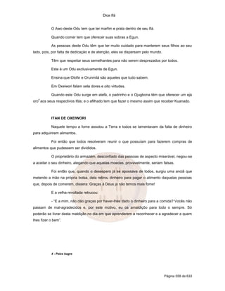 Dice Ifá


           O Awo deste Odu tem que ter marfim e prata dentro de seu Ifá.

           Quando comer tem que oferecer suas sobras a Egun.

           As pessoas deste Odu têm que ter muito cuidado para manterem seus filhos ao seu
lado, pois, por falta de dedicação e de atenção, eles se dispersam pelo mundo.

           Têm que respeitar seus semelhantes para não serem desprezados por todos.

           Este é um Odu exclusivamente de Egun.

           Ensina que Olofin e Orunmilá são aqueles que tudo sabem.

           Em Oxeiwori falam sete dores e oito virtudes.

           Quando este Odu surge em atefá, o padrinho e o Ojugbona têm que oferecer um ejá
   4
oro aos seus respectivos Ifás; e o afilhado tem que fazer o mesmo assim que receber Kuanado.



           ITAN DE OXEIWORI

           Naquele tempo a fome assolou a Terra e todos se lamentavam da falta de dinheiro
para adquirirem alimentos.

           Foi então que todos resolveram reunir o que possuíam para fazerem compras de
alimentos que pudessem ser divididos.

           O proprietário do armazém, desconfiado das pessoas de aspecto miserável, negou-se
a aceitar o seu dinheiro, alegando que aquelas moedas, provavelmente, seriam falsas.

           Foi então que, quando o desespero já se apossava de todos, surgiu uma anciã que
metendo a mão na própria bolsa, dela retirou dinheiro para pagar o alimento daquelas pessoas
que, depois de comerem, dissera: Graças à Deus já não temos mais fome!

           E a velha revoltada retrucou:

           - “E a mim, não dão graças por haver-lhes dado o dinheiro para a comida? Vocês não
passam de mal-agradecidos e, por este motivo, eu os amaldiçôo para todo o sempre. Só
poderão se livrar desta maldição no dia em que aprenderem a reconhecer e a agradecer a quem
lhes fizer o bem”.




           4 - Peixe bagre




                                                                                 Página 558 de 633
 