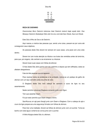 Dice Ifá


                                           II I
                                           II II
                                            I I
                                            I II
                                        OXEWONRIN
                                         OXENIWO


          REZA DE OXENIWO

          Oxeroroniwo Boro Owónrin kokoroxe Awé Owónrin kokoró biajé eiyelé lebó. Oxe
          Moweyo Owónrin Akakaleiyé Obá Jobi Inú enu omó lalá Awo Okutá, Awo Leri Okutá.


          Este Odu é filho de Oxe e de Owónrin.

          Aqui nasceu a malícia das pessoas que, sendo uma coisa, passam-se por outra até
conseguirem seus objetivos.

          As pessoas deste Odu devem ter sempre em suas casas, uma jaula com uma cotia
dentro.

          Devem ler com muita atenção os rótulos e as bulas dos remédios antes de tomá-los,
para que, por engano, não venham a se envenenar ou intoxicar.

          Devem lavar suas casas com folhas de afoman

          O Awo deste Odu abre guerra com seu padrinho e depois que tem afilhados, estes se
afastam desgostosos.

          Fala de três pessoas que se separam.

          Para resolver todos os problemas e ter proteção, coloca-se um pedaço de galho de
afoman com um laço vermelho atrás da porta de casa.

          O Elegbara deste Odu leva cabeça de cachorro e couro de tigre no seu
assentamento.

          Neste caminho coloca-se Elegbara comendo junto com Ogun.

          Tem que assentar Osain.

          Foi por este caminho que Osain chegou à terra.

          Sacrifica-se um ajá para Xangô junto com Osain e Elegbara. Com a cabeça do ajá e
couro de tigre prepara-se uma segurança forrada com folhas de afoman.

          Para tirar uma maldição, fervem-se folhas de afoman junto com um punhal. Toma-se
banho com esta água e enterra-se a erva junto com o punhal.

          A folha litúrgica deste Odu é o afoman.



                                                                           Página 563 de 633
 