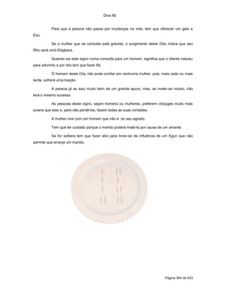Dice Ifá


           Para que a pessoa não passe por mudanças na vida, tem que oferecer um galo a
Exú.

           Se a mulher que se consulta está grávida, o surgimento deste Odu indica que seu
filho será omó Elegbara.

           Quando sai este signo numa consulta para um homem, significa que o cliente nasceu
para adivinho e por isto tem que fazer Ifá.

           O homem deste Odu não pode confiar em nenhuma mulher, pois, mais cedo ou mais
tarde, sofrerá uma traição.

           A pessoa já se saiu muito bem de um grande apuro, mas, se meter-se noutro, não
terá o mesmo sucesso.

           As pessoas deste signo, sejam homens ou mulheres, preferem cônjuges muito mais
jovens que elas e, para não perdê-los, fazem todas as suas vontades.

           A mulher vive com um homem que não é do seu agrado.

           Tem que ter cuidado porque o marido poderá matá-la por causa de um amante.

           Se for solteira tem que fazer ebó para livrar-se da influência de um Egun que não
permite que arranje um marido.




                                                                            Página 564 de 633
 