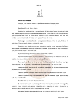 Dice Ifá


                                                I I
                                               II II
                                               II I
                                               II II
                                             OXEBARA


           REZA DE OXEBARA

           Oxebara Awo Shexeré adifafun Lobá Fiferekú tolumá ku oguede Alafia.


           Este Odu é filho de Oxe e Obara.

           Quando Ikú desejava levar a bananeira que já havia dado frutos, foi este signo que
Awo Shexeré encontrou numa consulta feita para a planta. Xangô que era o rei daquela terra, e
que havia saído em busca de coisas boas, ordenou que a bananeira fizesse ebó com dois
pombos e um xeré adornado de búzios para que se livrasse da morte.

           Neste signo o xeré de Xangô é carregado com bico e unhas de galo, 16 favas de
bejerekun, 16 sementes de urtiga e muito pó de osun.

           Quando o Awo deseja vencer seus adversários e evitar o mal que estes lhe fazem,
deve colocar Elegbara sobre iyefá com a marca de Oxebara, sacrificar-lhe um galo (chamando o
galo pelo nome do arajé) e rezar este Odu.

           A pessoa pede alguma coisa e se assusta quando a obtêm.

           Aqui nasce o transtorno da personalidade. A pessoa deseja ser Babalawo e muda de
religião, mas seu verdadeiro caminho está no culto aos Orixás.

           Tem que levar Oxun ao rio e, se tem Awofakan ou Akofá, deve levar seu Igbá
Orunmilá junto e ali, dar comida a eles para livrar-se de todo o mal e ter sorte na vida.

           Fala de um Egun que morreu de fome e que fica parado na porta da casa da pessoa
esperando que lhe dêem comida.

           Tem que oferecer um peixe fresco enrolado num pano estampado para este Egun.

           Tem que fazer ebó com uma franga e nove fitas de diferentes cores, depois do ebó
tudo deve ser enterrado.

           Este Odu fala de um cofre cheio de moedas.

           A pessoa tem que ir à uma igreja levando uma lagartixa enrolada num algodão,
assistir à missa e depois, sair, passar o algodão com a lagartixa no corpo e despachar na
sepultura de um padre, pedindo tudo o que deseja obter na vida.

           Marca-se Oxebara na terra e sacrifica-se, em cima, um galo branco para Ogun.



                                                                                   Página 565 de 633
 