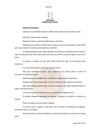 Dice Ifá


                                            II I
                                            II II
                                            II I
                                             I II
                                          OXEKANA
                                       OXEFOLEKO KANA


           REZA DE OXEKANA

           Oxekana, Oxe Ipiliki afijé akolonan adifafun Sokun batinxé maiyexá ejá oro lebó.


           Este Odu é filho de Oxe e Okanran.

           Neste Odu nasceu a cerimônia Mamuraye, o dia de Itá.

           Determina que quando um filho adoece, deve-se recorrer aos médicos e aos Orixás
para que se salvem. É preciso auxílio espiritual e científico.

           A criança doente tem que receber Akofá (se for menina) ou Awofakan (se for menino),
usar os colares de seus Orixás, para mais tarde ver-se o caminho que deve seguir, se em Ifá ou
Orixá.

           A pessoa, se possuir um cão, deve cuidar muito bem dele, se não possuir deve
arranjar um.

           Um morto está pedindo missa, deve mandar rezá-la.

           Não deve subestimar ninguém, pois aquele em que menos pensa é quem irá
solucionar um grande problema.

           Neste caminho os resultados dos trabalhos só surgem depois de sete dias.

           A pessoa tem que se preocupar muito com a saúde e o bem estar dos seus filhos.

           Não pode esperar gratidão pelos favores prestados e se espera agradecimentos é
melhor não fazer favores.

           Tem três inimigos que sempre procuram prejudicá-la de alguma forma.

           O primeiro inimigo se assemelha ao elefante, o segundo ao macaco e o terceiro ao
camelo.

           Possui um pesar que não revela a ninguém.

           Já chorou muito e, graças a este pranto não sucumbiu ao sofrimento. As lágrimas
serviram de alívio e de conforto.

           Gosta que tudo se resolva rapidamente, mas precisa saber que tudo tem seu tempo
certo.



                                                                                Página 567 de 633
 