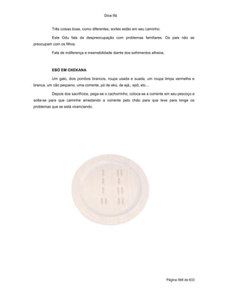 Dice Ifá


           Três coisas boas, como diferentes, sortes estão em seu caminho.

           Este Odu fala de despreocupação com problemas familiares. Os pais não se
preocupam com os filhos.

           Fala de indiferença e insensibilidade diante dos sofrimentos alheios.



           EBÓ EM OXEKANA

           Um galo, dois pombos brancos, roupa usada e suada, um roupa limpa vermelha e
branca, um cão pequeno, uma corrente, pó de ekú, de ejá,, epô, etc...

           Depois dos sacrifícios, pega-se o cachorrinho, coloca-se a corrente em seu pescoço e
solta-se para que caminhe arrastando a corrente pelo chão para que leve para longe os
problemas que se está vivenciando.




                                                                                   Página 568 de 633
 